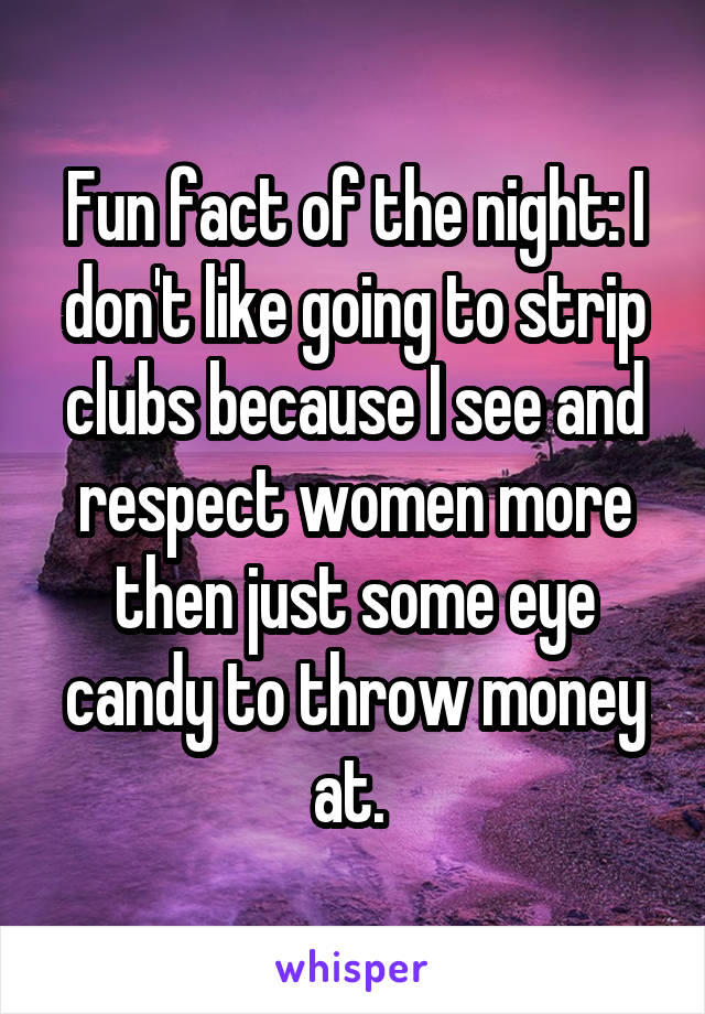 Fun fact of the night: I don't like going to strip clubs because I see and respect women more then just some eye candy to throw money at. 