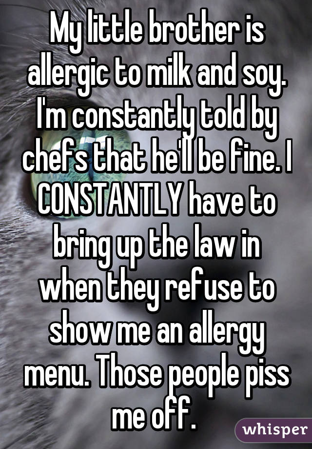 My little brother is allergic to milk and soy. I'm constantly told by chefs that he'll be fine. I CONSTANTLY have to bring up the law in when they refuse to show me an allergy menu. Those people piss me off. 