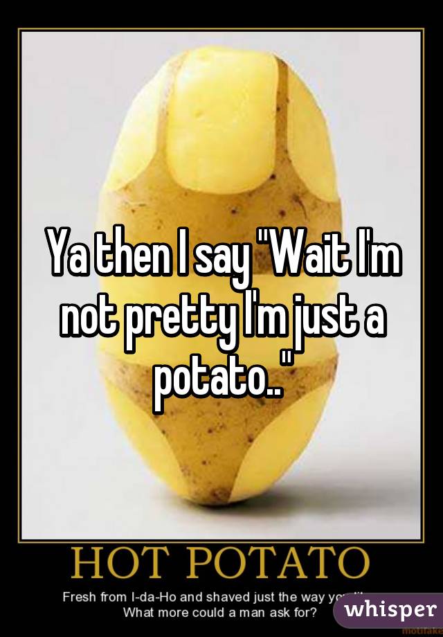 Ya then I say "Wait I'm not pretty I'm just a potato.."