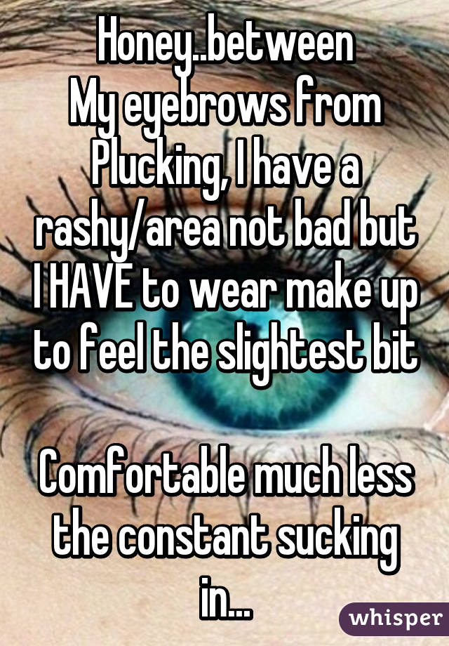 Honey..between
My eyebrows from
Plucking, I have a rashy/area not bad but I HAVE to wear make up to feel the slightest bit 
Comfortable much less the constant sucking in...