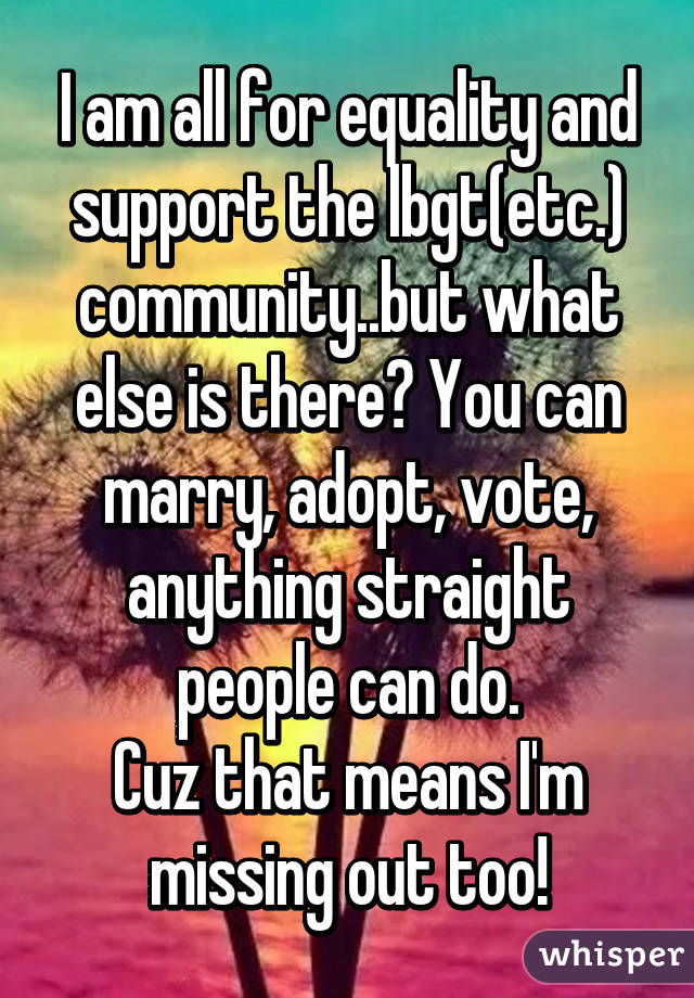 I am all for equality and support the lbgt(etc.) community..but what else is there? You can marry, adopt, vote, anything straight people can do.
Cuz that means I'm missing out too!