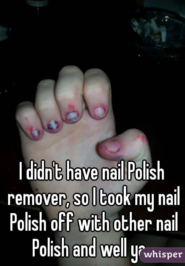 I didn't have nail Polish remover, so I took my nail Polish off with other nail Polish and well ya...
