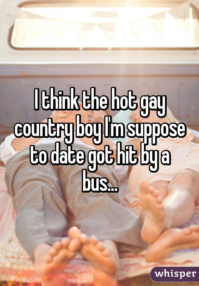I think the hot gay country boy I'm suppose to date got hit by a bus...