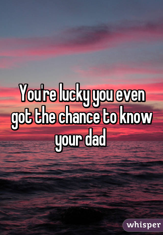 You're lucky you even got the chance to know your dad 