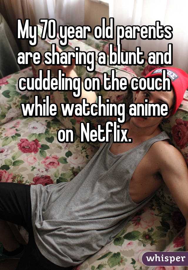 My 70 year old parents are sharing a blunt and cuddeling on the couch while watching anime on  Netflix.



