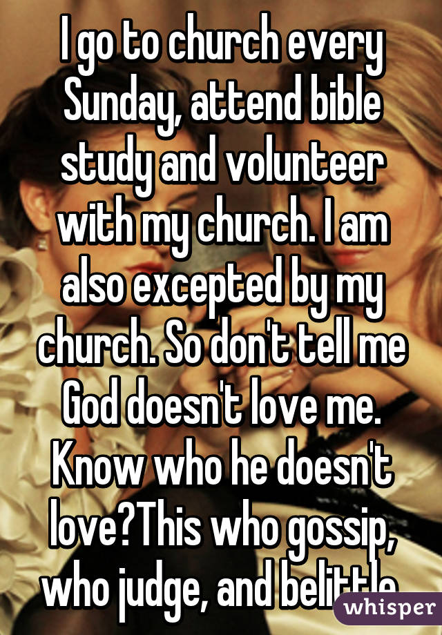 I go to church every Sunday, attend bible study and volunteer with my church. I am also excepted by my church. So don't tell me God doesn't love me. Know who he doesn't love?This who gossip, who judge, and belittle.