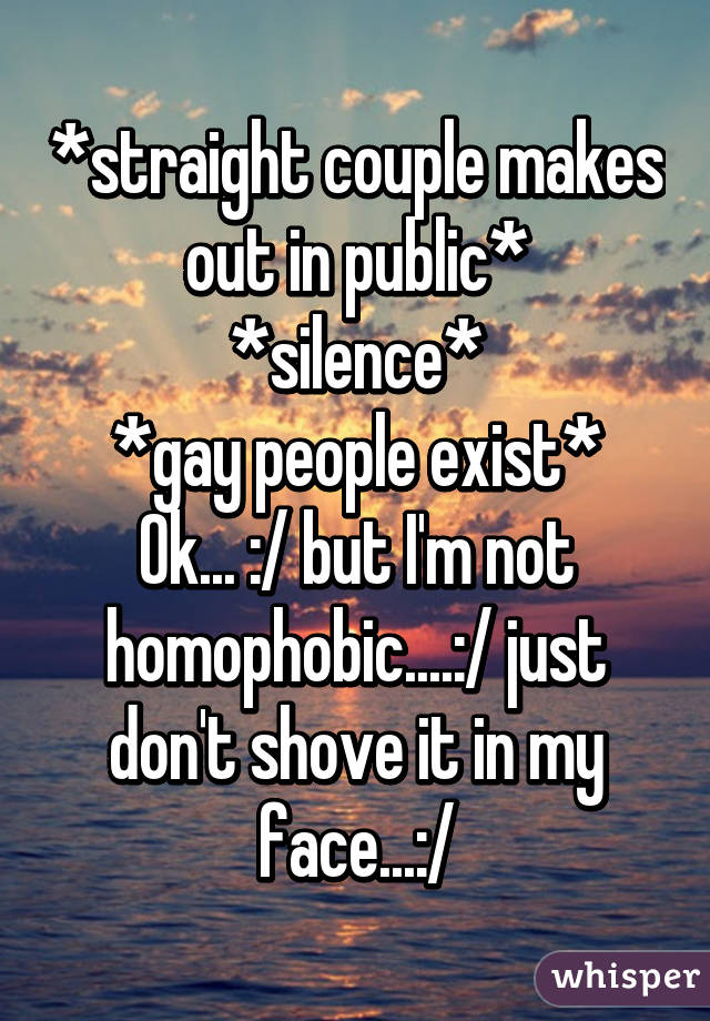 *straight couple makes out in public*
*silence*
*gay people exist*
Ok... :/ but I'm not homophobic....:/ just don't shove it in my face...:/