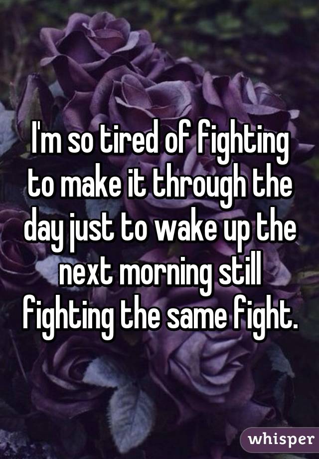 I'm so tired of fighting to make it through the day just to wake up the next morning still fighting the same fight.