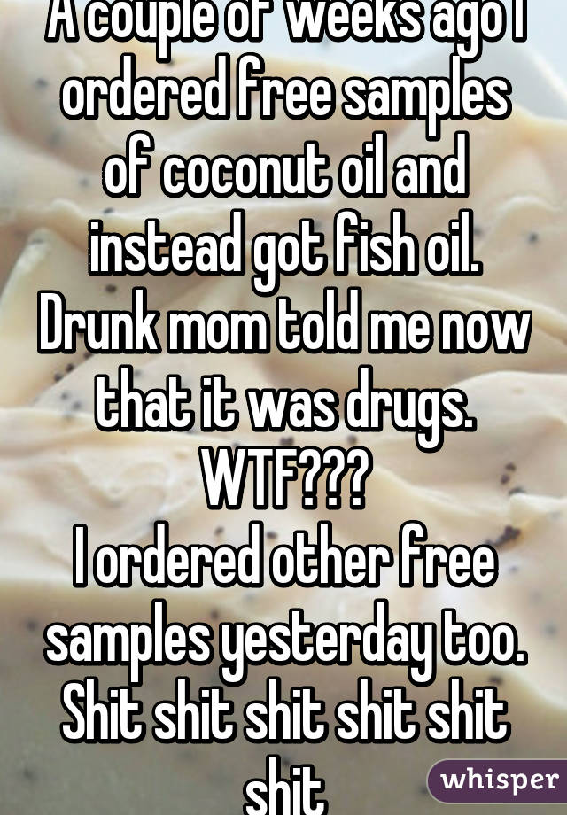 A couple of weeks ago I ordered free samples of coconut oil and instead got fish oil. Drunk mom told me now that it was drugs. WTF???
I ordered other free samples yesterday too. Shit shit shit shit shit shit