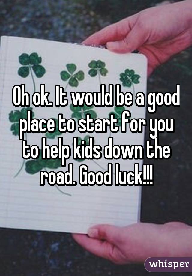 Oh ok. It would be a good place to start for you to help kids down the road. Good luck!!!