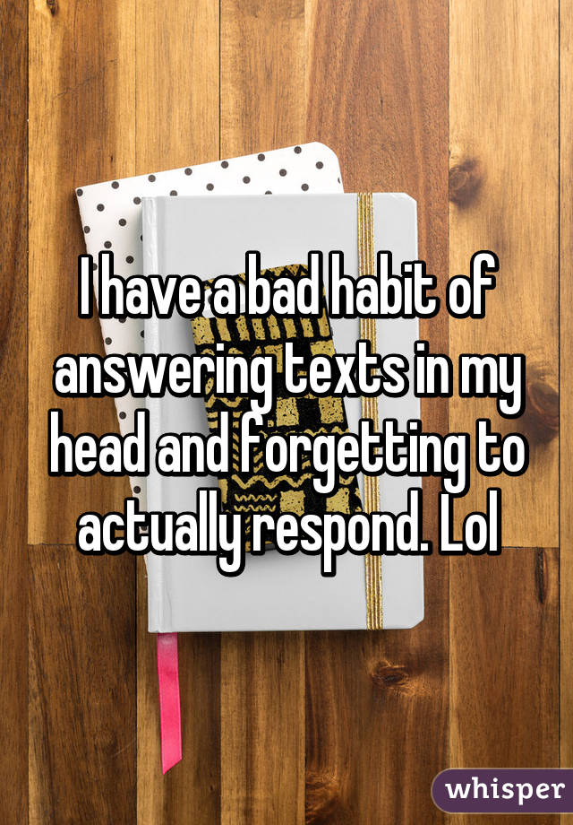 I have a bad habit of answering texts in my head and forgetting to actually respond. Lol