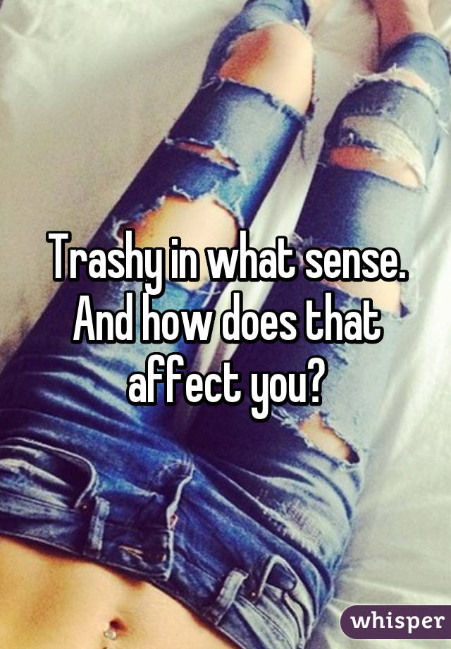 Trashy in what sense. And how does that affect you?