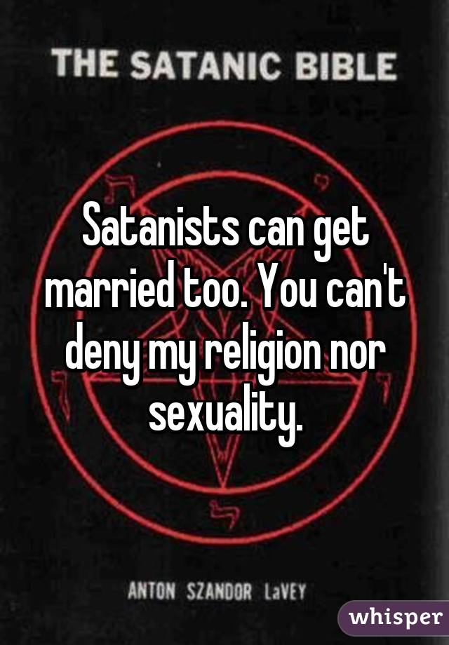 Satanists can get married too. You can't deny my religion nor sexuality.