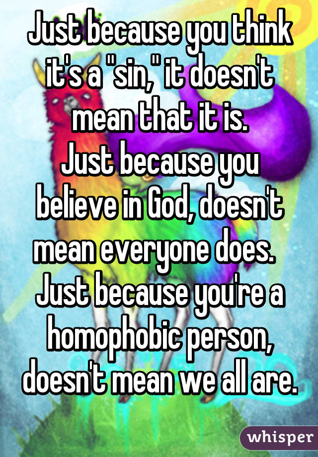 Just because you think it's a "sin," it doesn't mean that it is.
Just because you believe in God, doesn't mean everyone does.  
Just because you're a homophobic person, doesn't mean we all are. 