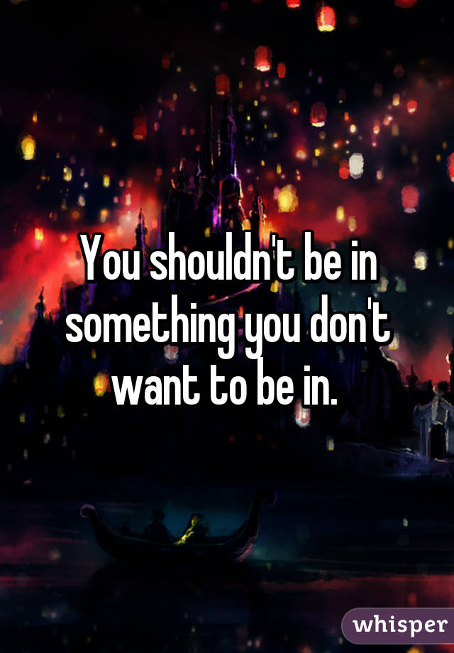 You shouldn't be in something you don't want to be in. 