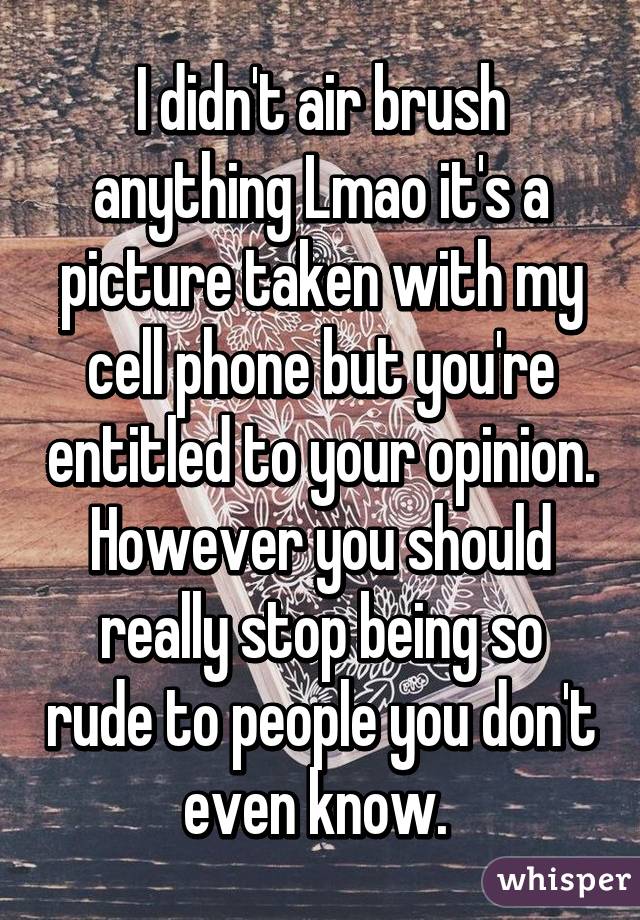 I didn't air brush anything Lmao it's a picture taken with my cell phone but you're entitled to your opinion. However you should really stop being so rude to people you don't even know. 