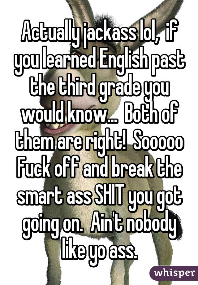 Actually jackass lol,  if you learned English past the third grade you would know...  Both of them are right!  Sooooo Fuck off and break the smart ass SHIT you got going on.  Ain't nobody like yo ass.