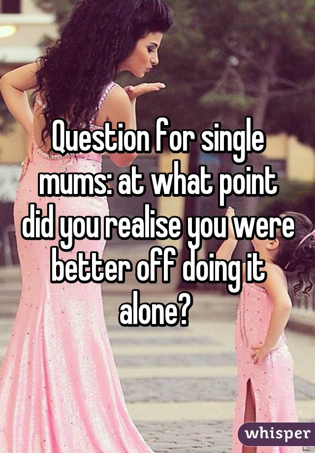 Question for single mums: at what point did you realise you were better off doing it alone? 