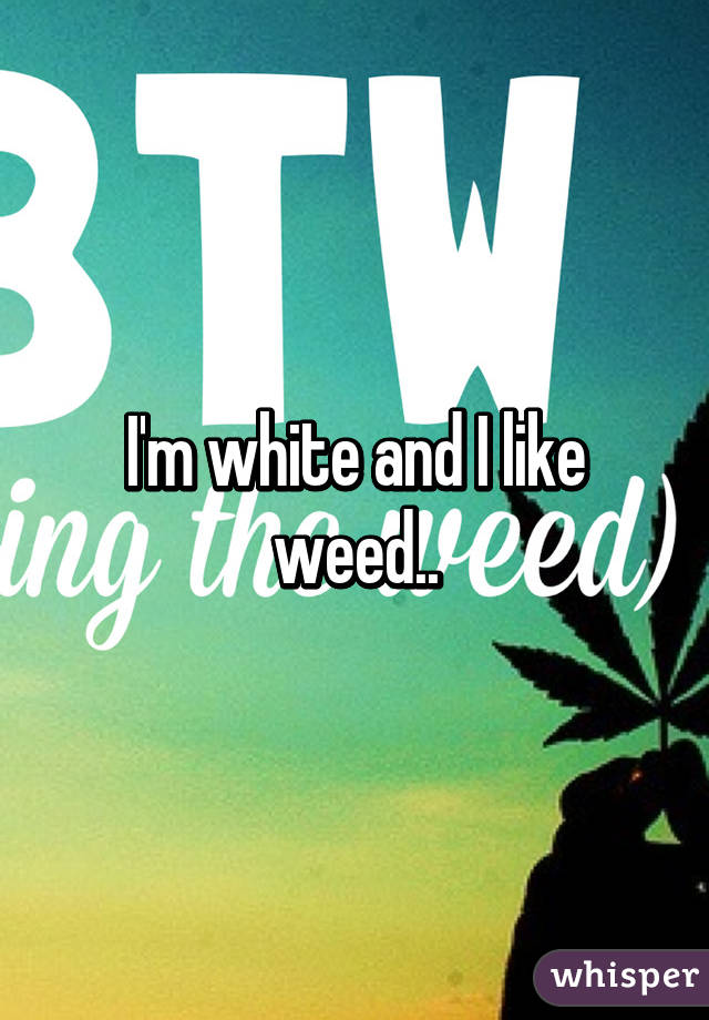 I'm white and I like weed..