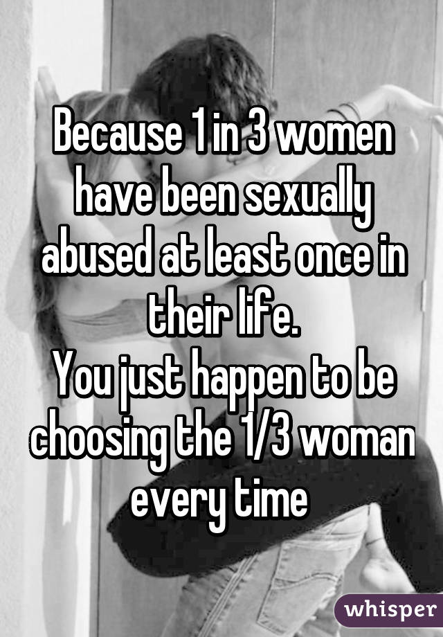 Because 1 in 3 women have been sexually abused at least once in their life.
You just happen to be choosing the 1/3 woman every time 