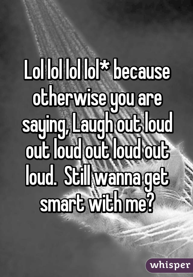 Lol lol lol lol* because otherwise you are saying, Laugh out loud out loud out loud out loud.  Still wanna get smart with me?