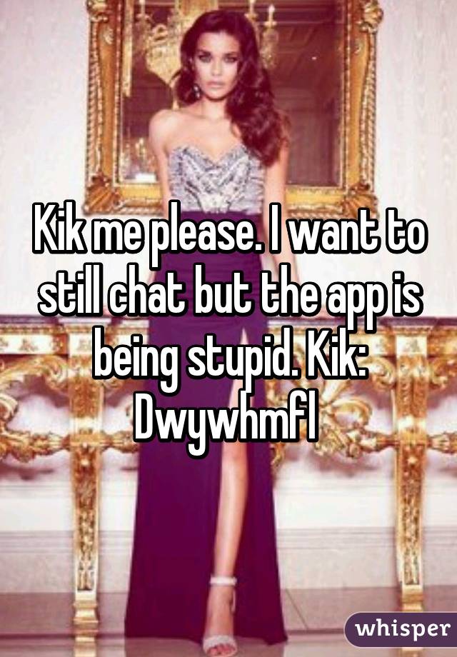 Kik me please. I want to still chat but the app is being stupid. Kik: Dwywhmfl 