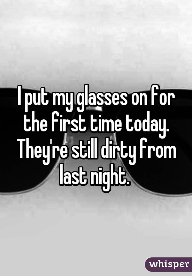 I put my glasses on for the first time today. They're still dirty from last night. 