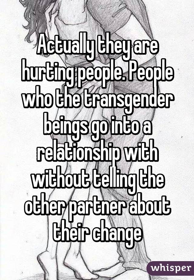 Actually they are hurting people. People who the transgender beings go into a relationship with without telling the other partner about their change