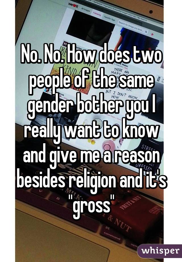 No. No. How does two people of the same gender bother you I really want to know and give me a reason besides religion and it's "gross"