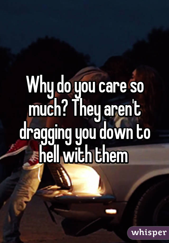 Why do you care so much? They aren't dragging you down to hell with them 