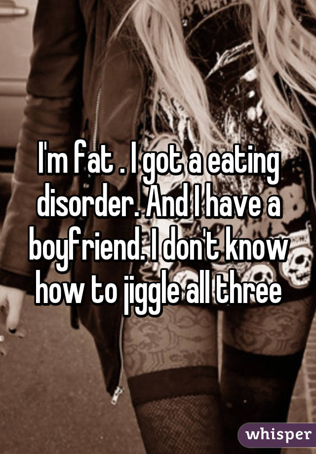 I'm fat . I got a eating disorder. And I have a boyfriend. I don't know how to jiggle all three
