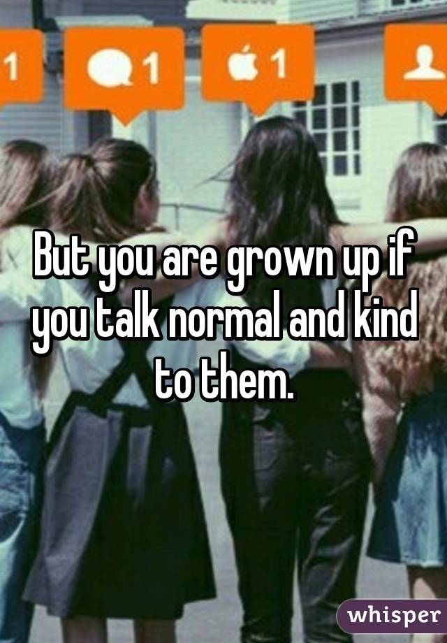 But you are grown up if you talk normal and kind to them.
