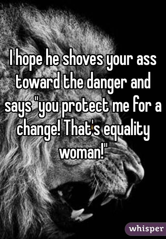 I hope he shoves your ass toward the danger and says "you protect me for a change! That's equality woman!"