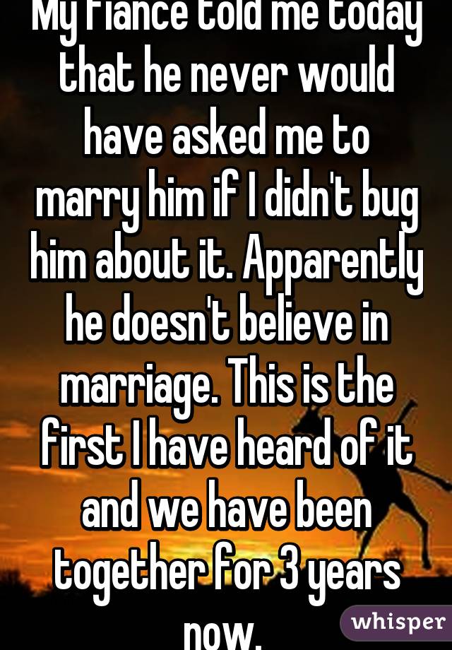 My fiancé told me today that he never would have asked me to marry him if I didn't bug him about it. Apparently he doesn't believe in marriage. This is the first I have heard of it and we have been together for 3 years now. 