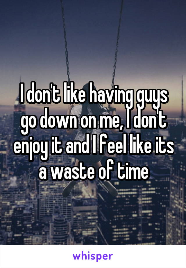 I don't like having guys go down on me, I don't enjoy it and I feel like its a waste of time