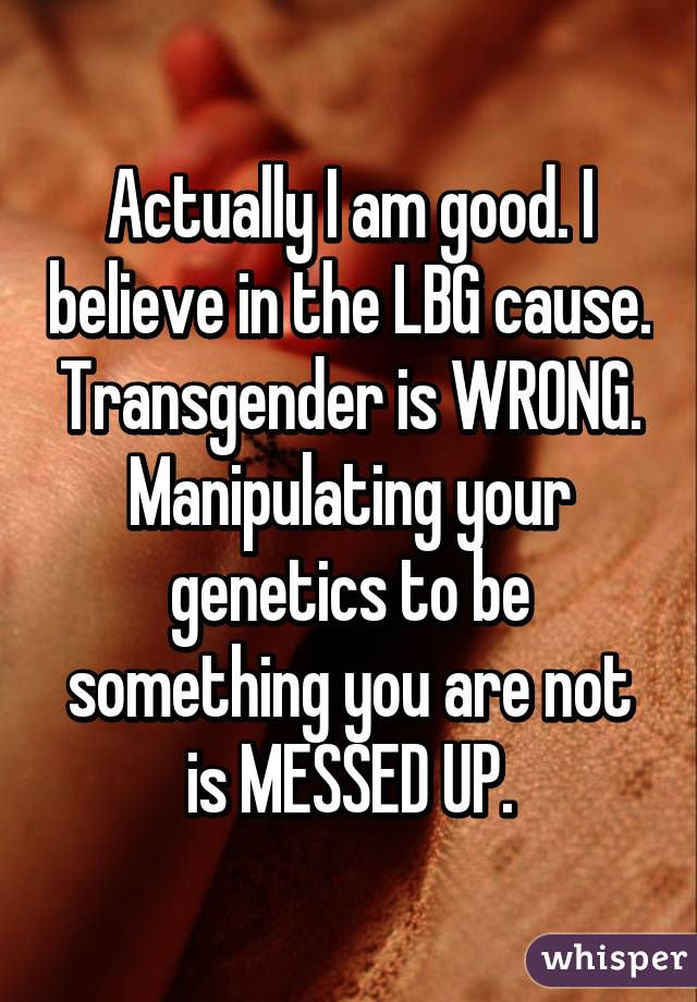 Actually I am good. I believe in the LBG cause. Transgender is WRONG. Manipulating your genetics to be something you are not is MESSED UP.