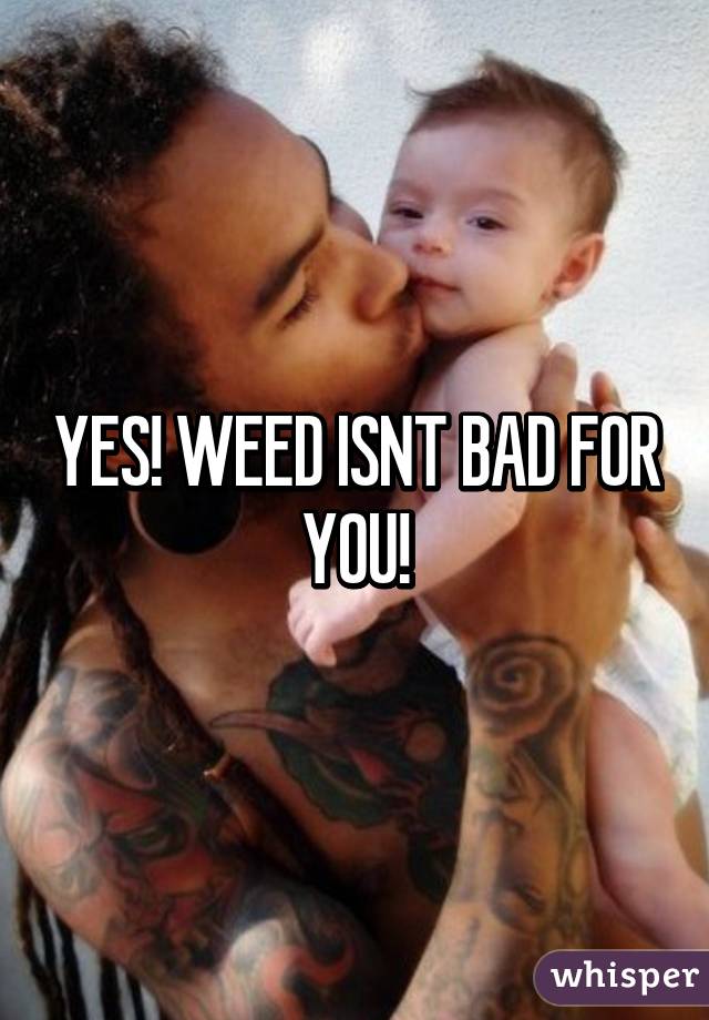 YES! WEED ISNT BAD FOR YOU!