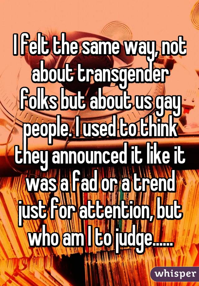 I felt the same way, not about transgender folks but about us gay people. I used to think they announced it like it was a fad or a trend just for attention, but who am I to judge......