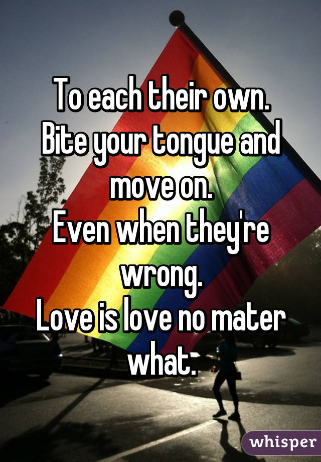 To each their own.
Bite your tongue and move on.
Even when they're wrong.
Love is love no mater what.