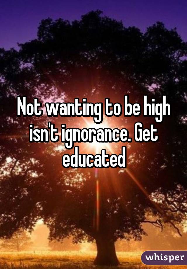 Not wanting to be high isn't ignorance. Get educated