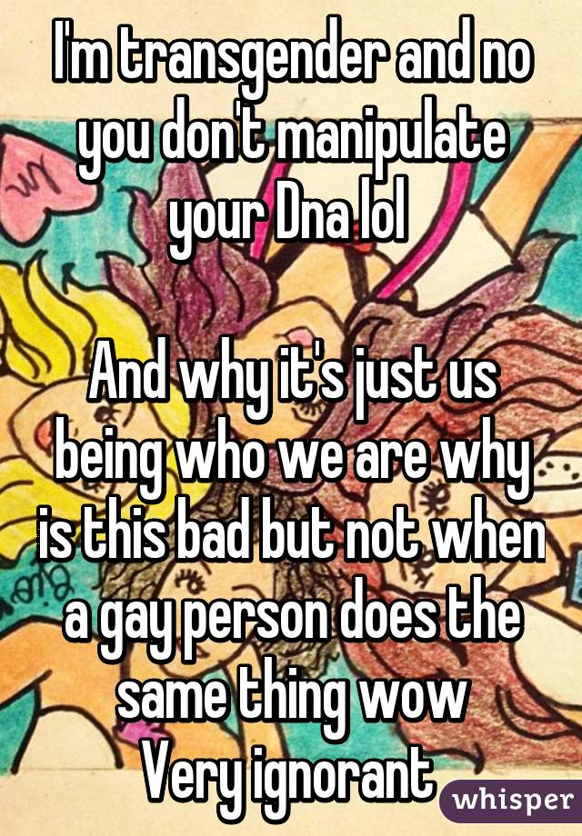 I'm transgender and no you don't manipulate your Dna lol 

And why it's just us being who we are why is this bad but not when a gay person does the same thing wow
Very ignorant 