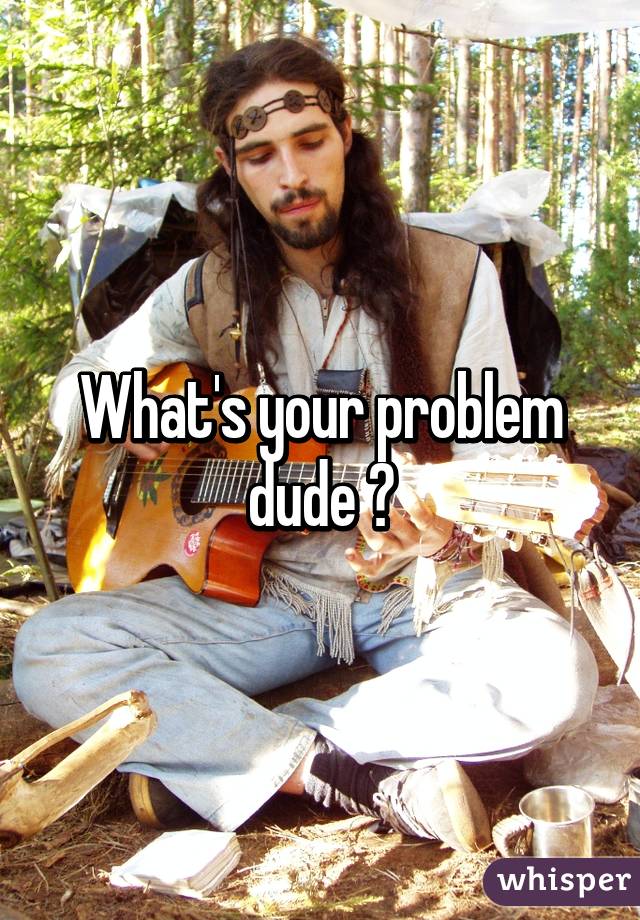 What's your problem dude ?