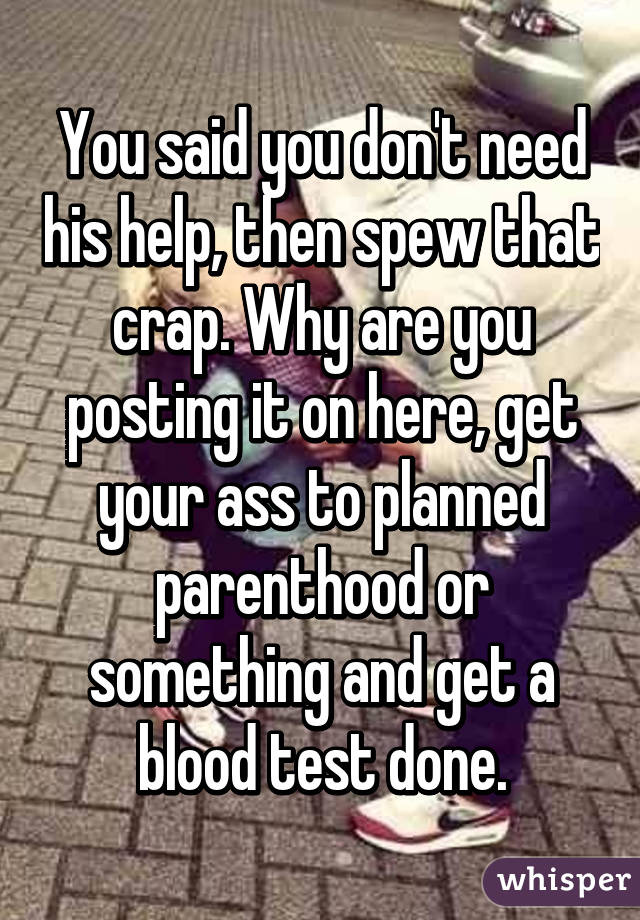 You said you don't need his help, then spew that crap. Why are you posting it on here, get your ass to planned parenthood or something and get a blood test done.