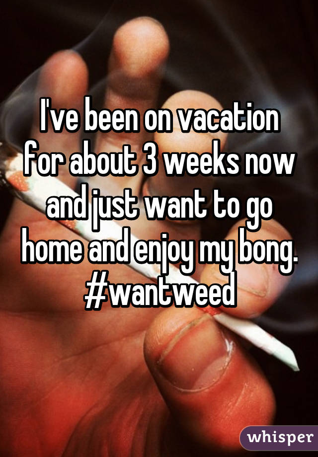 I've been on vacation for about 3 weeks now and just want to go home and enjoy my bong. #wantweed
