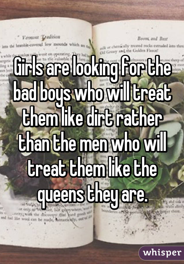 Girls are looking for the bad boys who will treat them like dirt rather than the men who will treat them like the queens they are.