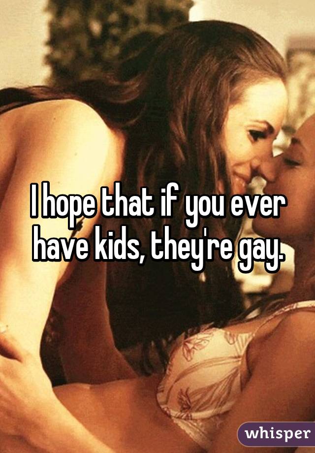 I hope that if you ever have kids, they're gay.