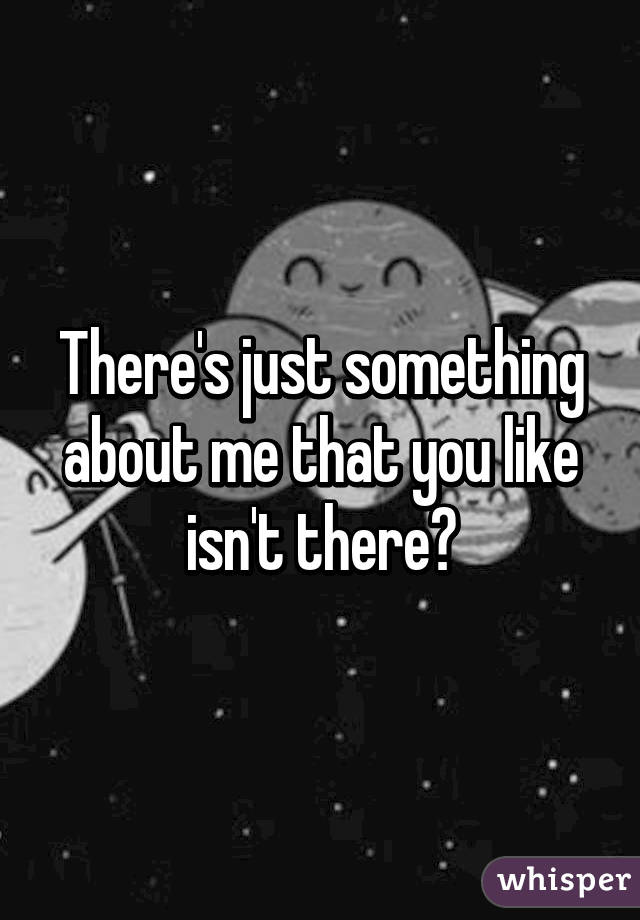 There's just something about me that you like isn't there?