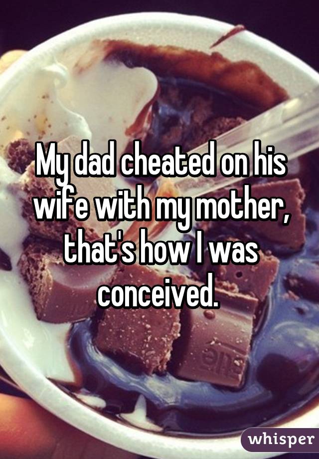 My dad cheated on his wife with my mother, that's how I was conceived. 