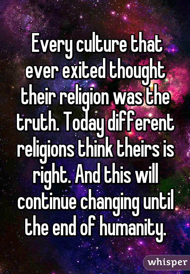  Every culture that ever exited thought their religion was the truth. Today different religions think theirs is right. And this will continue changing until the end of humanity.