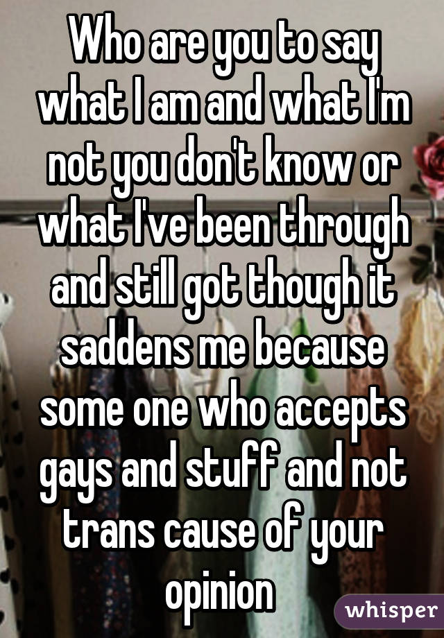 Who are you to say what I am and what I'm not you don't know or what I've been through and still got though it saddens me because some one who accepts gays and stuff and not trans cause of your opinion 